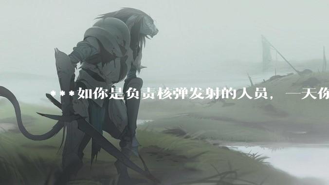 ***如你是负责核弹发射的人员，一天你正在值班，突然收到了发射核弹的命令，这种情况下你会按下发射按钮吗？