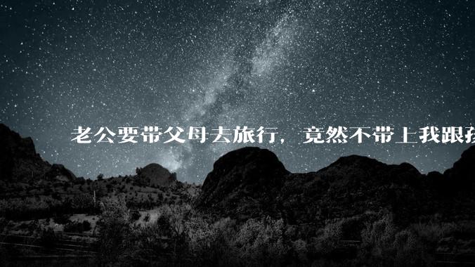 老公要带父母去旅行，竟然不带上我跟孩子，这正常吗？